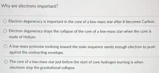 Why are electrons important?
Electron degeneracy is important in the core of a low-mass star after it becomes Carbon.
Electron degeneracy stops the collapse of the core of a low-mass star when the core is
made of Helium.
A low-mass protostar evolving toward the main sequence needs enough electron to push
against the contracting envelope.
The core of a low-mass star just before the start of core hydrogen burning is when
electrons stop the gravitational collapse.