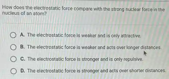 How does the electrostatio force compare with the strong nuclear force in the
nucleus of an atom?
A. The electrostatic force is weaker and is only attractive.
B. The electrostatic force is weaker and acts over longer distances.
C. The electrostatic force is stronger and is only repulsive.
D. The electrostatic force is stronger and acts over shorter distances.