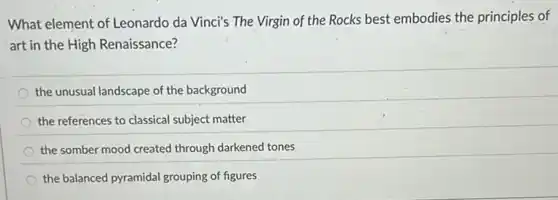 What element of Leonardo da Vinci's The Virgin of the Rocks best embodies the principles of
art in the High Renaissance?
the unusual landscape of the background
the references to classical subject matter
the somber mood created through darkened tones
the balanced pyramidal grouping of figures
