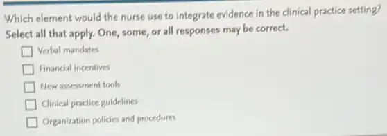 Which element would the nurse use to integrate evidence in the clinical practice setting?
Select all that apply.One, some, or all responses may be correct.
Verbal mandates
Financial incentives
New assessment tools
Clinical practice guidelines
Organization policies and procedures
