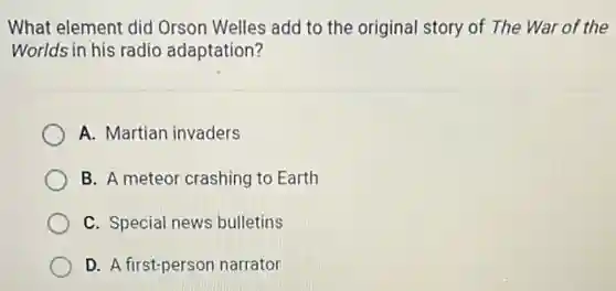 What element did Orson Welles add to the original story of The War of the
Worlds in his radio adaptation?
A. Martian invaders
B. A meteor crashing to Earth
C. Special news bulletins
D. A first-person narrator