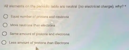 All elements on the periodic table are neutral (no electrical charge), why?.
Equal number of protons and neutrons
More neutrons than electrons
Same amount of protons and electrons
Less amount of protons than Electrons