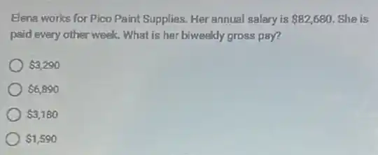 Elena works for Pico Paint Supplies. Her annual salary is 82,680 She is
paid every other week.What is her biweeldy gross pay?
 3,290
 6,890
 3,180
 1,590