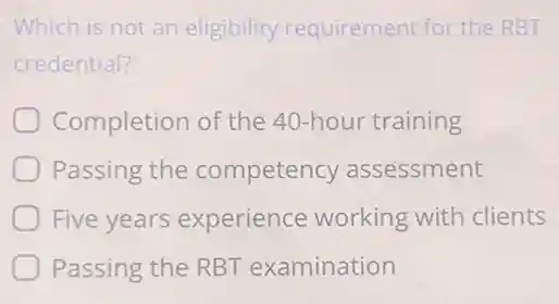 Which is not an eligibility requirement for the RBT
credential?
Completion of the 40-hour training
Passing the competency assessment
Five years experience working with clients
Passing the RBT examination