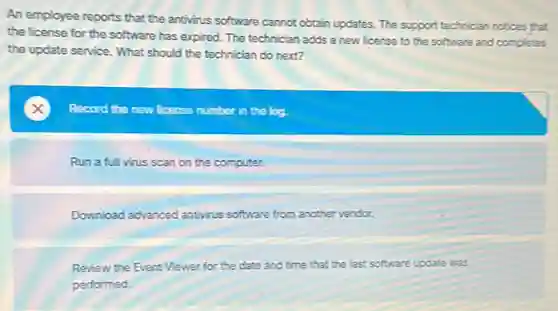An employee reports that the antivirus software cannot obtain updates. The support technician notices that
the license for the software has expired. The technician adds a new license to the software and completes
the update service. What should the technician do next?
Record the new ficense number in the log.
Run a full virus scan on the computer.
Download advanced antivirus software from another vendor.
Review the Event Viewer for the date and time that the last software update was
performed.