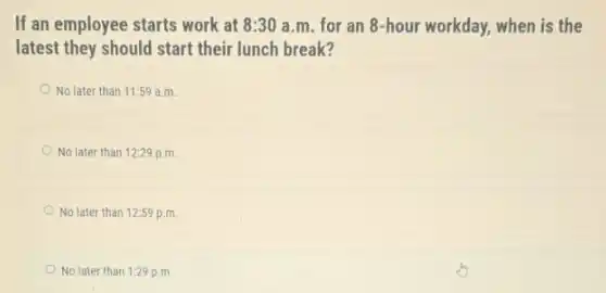 If an employee starts work at 8:30 a.m. for an 8-hour workday, when is the
latest they should start their lunch break?
No later than 11:59 a.m.
No later than 12:29 p.m.
No later than 12:59 p.m.
No later than 1:29 p.m.