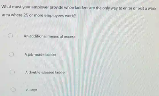 What must your employer provide when ladders are the only way to enter or exit a work
area where 25 or more employees work?
An additional means of access
A job-made ladder
A double-cleated ladder
A cage
