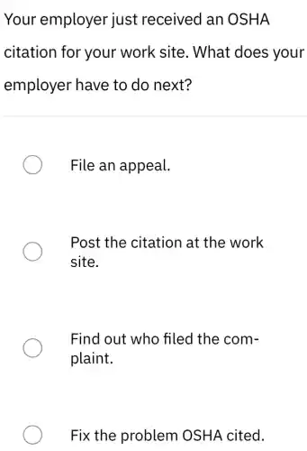 Your employer just received an OSHA
citation for your work site. What does your
employer have to do next?
File an appeal.
Post the citation at the work
site.
Find out who filed the com-
plaint.
Fix the problem OSHA cited.