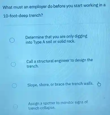 What must an employer do before you start working in a
10-foot-deep trench?
Determine that you are only digging
into Type A soil or solid rock.
Call a structural engineer to design the
trench.
Slope, shore, or brace the trench walls.
Assign a spotter to monitor signs of
trench collapse.