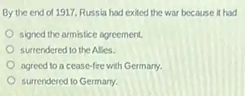 By the end of 1917, Russia had exited the war because it had
signed the armistice agreement
surrendered to the Allies.
agreed to a cease-fire with Germany.
surrendered to Germany.