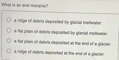 What is an end moraine?
a ridge of debris deposited by glacial meltwater
a flat plain of debris deposited by glacial meltwater
a flat plain of debris deposited at the end of a glacier
a ridge of debris deposited at the end of a glacier