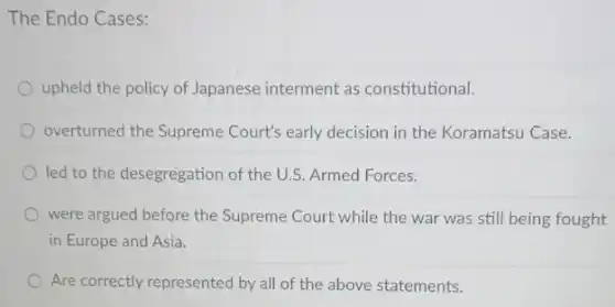 The Endo Cases:
upheld the policy of Japanese interment as constitutional.
overturned the Supreme Court's early decision in the Koramatsu Case.
led to the desegregation of the U.S. Armed Forces.
were argued before the Supreme Court while the war was still being fought
in Europe and Asia.
Are correctly represented by all of the above statements.