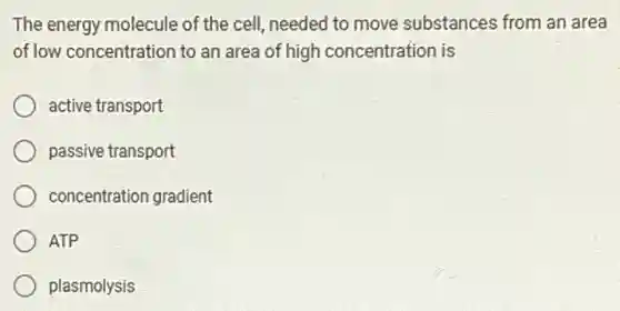 The energy molecule of the cell, needed to move substances from an area
of low concentration to an area of high concentration is
active transport
passive transport
concentration gradient
ATP
plasmolysis
