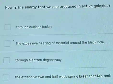 How is the energy that we see produced in active galaxies?
through nuclear fusion
The excessive heating of material around the black hole
through electron degeneracy
the excessive two and half week spring break that Mia took