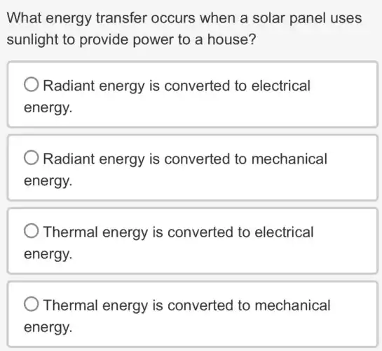 What energy transfer occurs , when a solar panel uses
sunlight to provide power to a house?
Radiant energy is converted to electrical
energy.
Radiant energy is converted to mechanical
energy.
Thermal energy is converted to electrical
energy.
Thermal energy is converted to mechanical
energy.