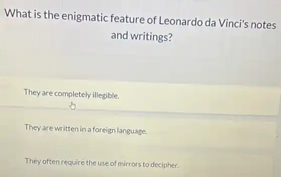 What is the enigmatic feature of Leonardo da Vinci's notes
and writings?
They are completely illegible.
They are written in a foreign language.
They often require the use of mirrors to decipher.