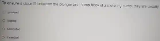 To ensure a close fit between the plunger and purr ip body of a metel ring pump, they are usually
grooved
lapped
lubricated
threaded