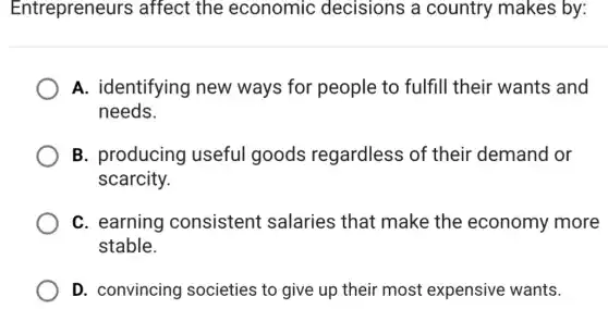 Entrepreneurs affect the economic decisions a country makes ; by:
A. identifying new ways for people to fulfill their wants and
needs.
B. producing useful goods regardless of their demand or
scarcity.
C. earning consistent salaries that make the economy more
stable.
D. convincing societies to give up their most expensive wants.