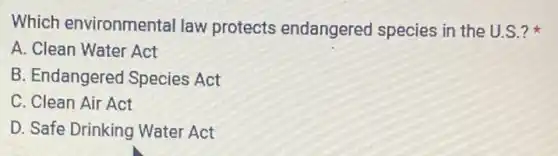 Which environmental law protects endangered species in the U.S.?
A. Clean Water Act
B. Endangered Species Act
C. Clean Air Act
D. Safe Drinking Water Act