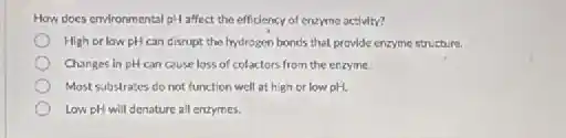 How does environmental pH affect the efficiency of enzyme activity?
High or lowpH can disrupt the hydrogen bond's that provide enzyme structure.
Changes in pH can cause loss of cofactors from the enzyme.
Most substrates do not function well at high or low pH.
Low pH will denature all enzymes.