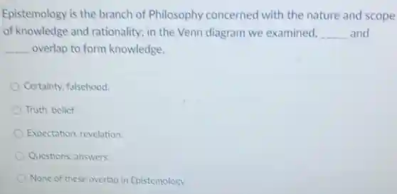 Epistemology is the branch of Philosophy concerned with the nature and scope
of knowledge and rationality; in the Venn diagram we examined, __ and
__ overlap to form knowledge.
Certainty, falsehood.
Truth, belief
Expectation, revelation.
Questions, answers.
None of these overlap in Epistemology.