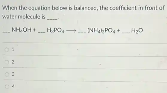 When the equation below is balanced, the coefficient in front of
water molecule is __
underline ( )NH_(4)OH+underline ( )H_(3)PO_(4)arrow underline ( )(NH_(4))_(3)PO_(4)+underline ( )H_(2)O
1
2
3
4