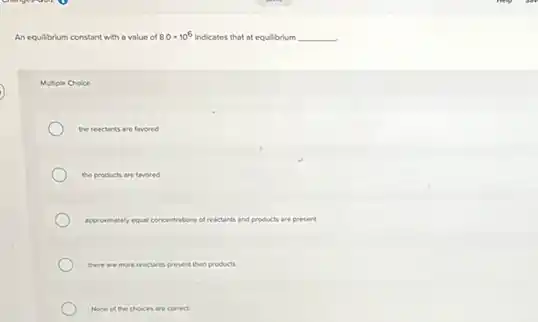 An equilbrium constant with a value of 8.0times 10^6 Indicates that at equilibrium __
Multiple Choice
the reactants are favored
the products are favored
approximately equal concentrations of reactants and products are present
there are more reactants present than products
None of the choices are comect.