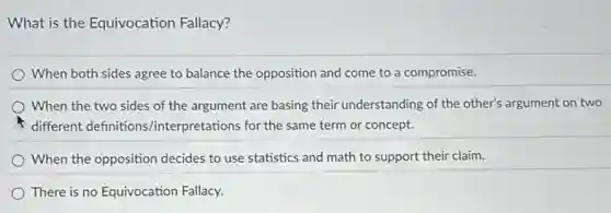 What is the Equivocation Fallacy?
When both sides agree to balance the opposition and come to a compromise.
When the two sides of the argument are basing their understanding of the other's argument on two
different definitions /interpretations for the same term or concept.
When the opposition decides to use statistics and math to support their claim.
There is no Equivocation Fallacy.