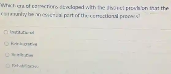 Which era of corrections developed with the distinct provision that the
community be an essential part of the correctional process?
Institutional
Reintegrative
Retributive
Rehabilitative