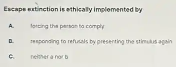 Escape extinction is ethically implemented by
A. forcing the person to comply
B. responding to refusals by presenting the stimulus again
C. neither a nor b