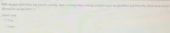 With escape extinction, the person, activity, item, or event that is being avoided must be identified and then the client must not be
allowed to escape from it.
Select one:
True
False