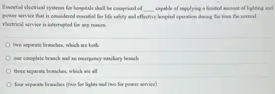 Essential electrical systems for hospitals shall be comprised of __ capable of supplying a limited amount of lighting and
power service that is considered essential for life safety and effective hospital operation during the time the normal
electrical service is interrupted for any reason.
two separate branches, which are both
one complete branch and an emergency auxiliary branch
three separate branches, which are all
four separate branches (two for lights and two for power service)