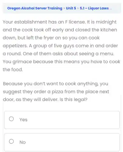 Your establishment has an F license. It is midnight
and the cook took off early and closed the kitchen
down, but left the fryer on so you can cook
appetizers . A group of five guys come in and order
a round.. One of them asks about seeing a menu.
You grimace because this means you have to cook
the food.
Because you don't want to cook anything , you
suggest they order a pizza from the place next
door,as they will deliver. Is this legal?
Yes
No