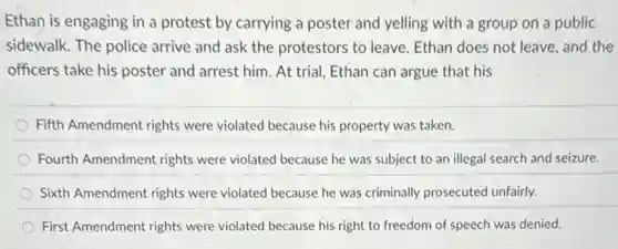 Ethan is engaging in a protest by carrying a poster and yelling with a group on a public
sidewalk. The police arrive and ask the protestors to leave. Ethan does not leave, and the
officers take his poster and arrest him. At trial, Ethan can argue that his
Fifth Amendment rights were violated because his property was taken.
Fourth Amendment rights were violated because he was subject to an illegal search and seizure.
Sixth Amendment rights were violated because he was criminally prosecuted unfairly.
First Amendment rights were violated because his right to freedom of speech was denied.