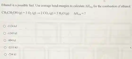 Ethanol is a possible fuel. Use average bond energies to calculate Delta H_(rxn) for the combustion of ethanol.
CH_(3)CH_(2)OH(g)+3O_(2)(g)arrow 2CO_(2)(g)+3H_(2)O(g) Delta H_(rxn)=?


 0.1124 mathrm(~kJ) & 

 0.1245 mathrm(~kJ) & 

 0.894 mathrm(~kJ) & 

 0.2213 mathrm(~kJ) & 


-754kJ