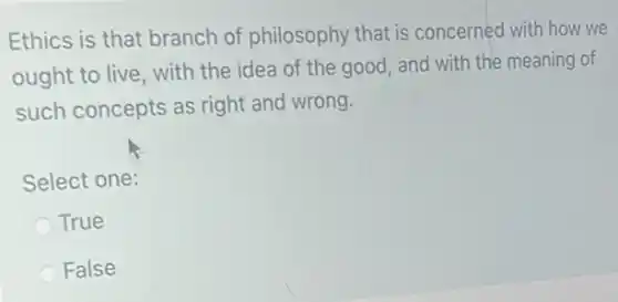 Ethics is that branch of philosophy that is concerned with how we
ought to live, with the idea of the good, and with the meaning of
such concepts as right and wrong.
Select one:
True
False