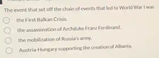 The event that set off the chain of events that led to World War I was
the First Balkan Crisis.
the assassination of Archduke Franz Ferdinand.
the mobilization of Russia's army.
Austria-Hungary supporting the creation of Albania.