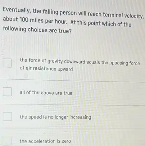 Eventually, the falling person will reach terminal velocity,
about 100 miles per hour. At this point which of the
following choices are true?
the force of gravity downward equals the opposing force
of air resistance upward
all of the above are true
the speed is no longer increasing
the acceleration is zero