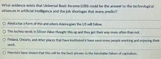 What evidence exists that Universal Basic Income (UBI)could be the answer to the technological
advances in artificial intelligence and the job shortages that many predict?
Alaska has a form of this and where Alaska goes the US will follow.
The techno nerds in Silicon Value thought this up and they get their way more often than not.
Finland, Ontario, and other places that have instituted it have seen more people working and enjoying their
work.
Marxists have shown that this will be the best answer to the inevitable failure of capitalism.