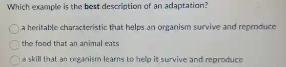 Which example is the best description of an adaptation?
a heritable characteristic that helps an organism survive and reproduce
the food that an animal eats
a skill that an organism learns to help it survive and reproduce