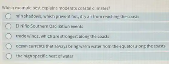 Which example best explains moderate coastal climates?
rain shadows, which prevent hot, dry air from reaching the coasts
El Niño Southern Oscillation events
trade winds, which are strongest along the coasts
ocean currents that always bring warm water from the equator along the coasts
the high specific heat of water
