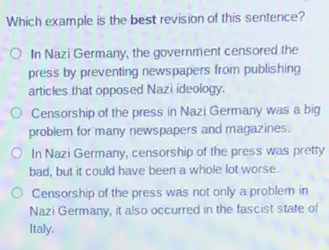 Which example is the best revision of this sentence?
In Nazi Germany, the government censored the
press by preventing newspapers from publishing
articles that opposed Nazi ideology.
Censorship of the press in Nazi Germany was a big
problem for many newspapers and magazines.
In Nazi Germany, censorship of the press was pretty
bad, but it could have been a whole lot worse.
Censorship of the press was not only a problem in
Nazi Germany, it also occurred in the fascist state of
Italy.