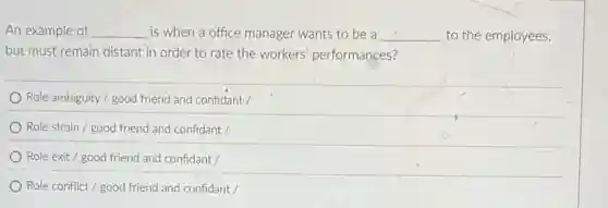 An example of __ is when a office manager wants to be a __ to the employees,
but must remain distant in order to rate the workers' performances?
Role ambiguity / good friend and confidant /
Role strain / good friend and confidant /
Role exit / good friend and confidant /
Role conflict / good friend and confidant /