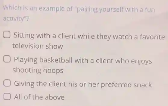 Which is an example of "pairing yourself with a fun
activity"?
Sitting with a client while they watch a favorite
television show
Playing basketball with a client who enjoys
shooting hoops
Giving the client his or her preferred snack
All of the above