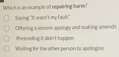 Which is an example of repairing harm?
Saying "It wasn't my fault"
Offering a sincere apology and making amends
Pretending it didn't happen
Waiting for the other person to apologize
