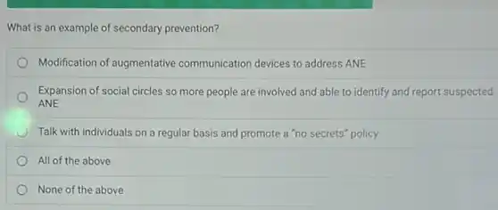 What is an example of secondary prevention?
Modification of augmentative communication devices to address ANE
Expansion of social circles so more people are involved and able to identify and report suspected
ANE
Talk with individuals on a regular basis and promote a "no secrets"policy
All of the above
None of the above