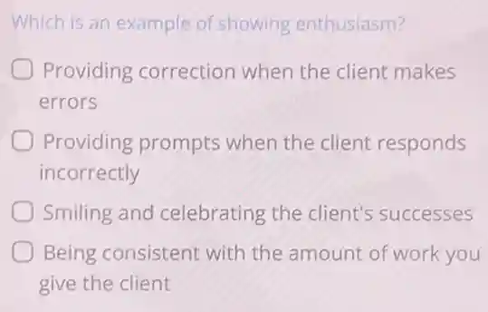 Which is an example of showing enthusiasm?
Providing correction when the client makes
errors
Providing prompts when the client responds
incorrectly
Smiling and celebrating the client's successes
Being consistent with the amount of work you
give the client