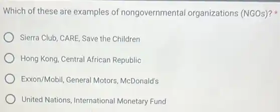Which of these are examples of nongovernmental organizations (NGOs)?
Sierra Club, CARE, Save the Children
Hong Kong, Central African Republic
Exxon/Mobil, General Motors, McDonald's
United Nations International Monetary Fund