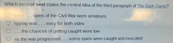 Which excerpt best states the central idea of the third paragraph of The Dark Game?
most __ spies of the Civi War were amateurs
spying was __ easy for both sides
__ the chances of getting caught were low
as the war progressed __ some spies were caught and executed