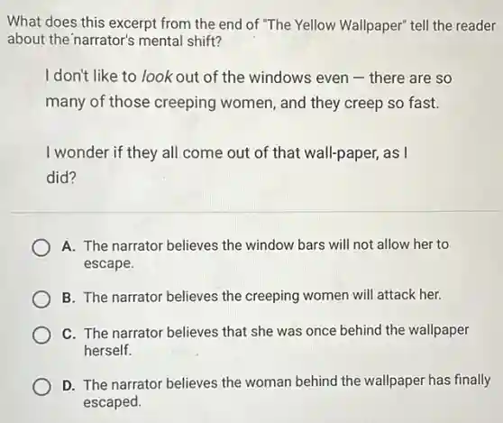 What does this excerpt from the end of "The Yellow Wallpaper" tell the reader
about the narrator's mental shift?
I don't like to look out of the windows even - there are so
many of those creeping women, and they creep so fast.
I wonder if they all come out of that wall-paper, as I
did?
A. The narrator believes the window bars will not allow her to
escape.
B. The narrator believes the creeping women will attack her.
C. The narrator believes that she was once behind the wallpaper
herself.
D. The narrator believes the woman behind the wallpaper has finally
escaped.